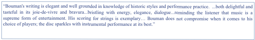“Bouman's writing is elegant and well grounded in knowledge of historic styles and performance practice.  ...both delightful and tasteful in its joie-de-vivre and bravura...bristling with energy, elegance, dialogue...reminding the listener that music is a supreme form of entertainment. His scoring for strings is exemplary… Bouman does not compromise when it comes to his choice of players; the disc sparkles with instrumental performance at its best.”
The Harpsichord & Fortepiano, UK. Spring 2012