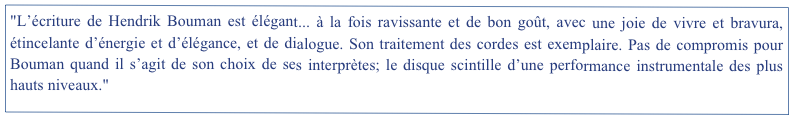 "L’écriture de Hendrik Bouman est élégant... à la fois ravissante et de bon goût, avec une joie de vivre et bravura, étincelante d’énergie et d’élégance, et de dialogue. Son traitement des cordes est exemplaire. Pas de compromis pour Bouman quand il s’agit de son choix de ses interprètes; le disque scintille d’une performance instrumentale des plus hauts niveaux."                                                                                The Harpsichord & Fortepiano, UK. Printemps 2012