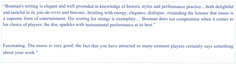 “Bouman's writing is elegant and well grounded in knowledge of historic styles and performance practice....both delightful and tasteful in its joie-de-vivre and bravura...bristling with energy, elegance, dialogue...reminding the listener that music is a supreme form of entertainment. His scoring for strings is exemplary… Bouman does not compromise when it comes to his choice of players; the disc sparkles with instrumental performance at its best.”                  
The Harpsichord & Fortepiano Magazine, UK. Spring 2012

Fascinating. The music is very good; the fact that you have attracted so many eminent players certainly says something about your work."                                                                    A. Kaptainis, music journalist, Toronto National Post 2010
